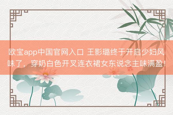 欧宝app中国官网入口 王影璐终于开启少妇风味了，穿奶白色开叉连衣裙女东说念主味满盈！