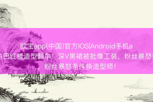 欧宝app(中国)官方IOS|Android手机app下载 迪丽热巴红毯造型翻车！深V黑裙被批像工装，粉丝暴怒条件换造型师！