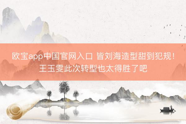 欧宝app中国官网入口 皆刘海造型甜到犯规！王玉雯此次转型也太得胜了吧