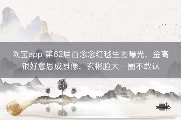 欧宝app 第62届百念念红毯生图曝光，金高银好意思成雕像，玄彬脸大一圈不敢认