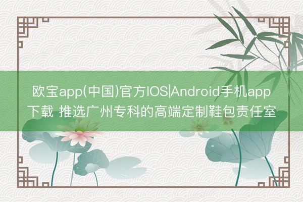 欧宝app(中国)官方IOS|Android手机app下载 推选广州专科的高端定制鞋包责任室