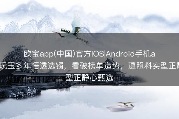 欧宝app(中国)官方IOS|Android手机app下载 玩玉多年悟透选镯，看破榜单造势，遵照料实型正静心甄选