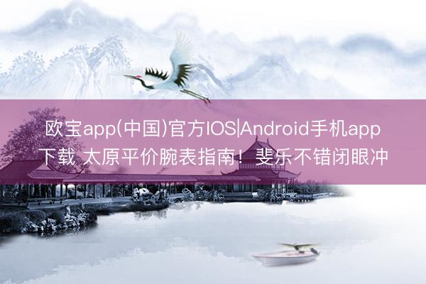 欧宝app(中国)官方IOS|Android手机app下载 太原平价腕表指南！斐乐不错闭眼冲