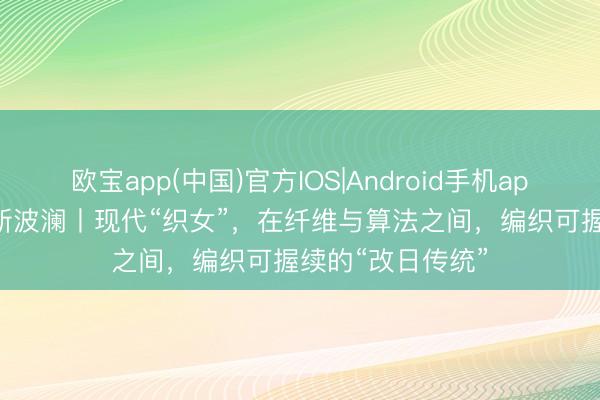 欧宝app(中国)官方IOS|Android手机app下载 东方100新波澜丨现代“织女”，在纤维与算法之间，编织可握续的“改日传统”