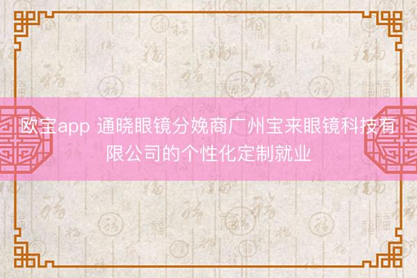 欧宝app 通晓眼镜分娩商广州宝来眼镜科技有限公司的个性化定制就业
