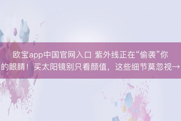 欧宝app中国官网入口 紫外线正在“偷袭”你的眼睛！买太阳镜别只看颜值，这些细节莫忽视→