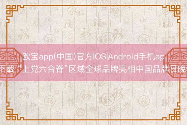 欧宝app(中国)官方IOS|Android手机app下载 “上党六合脊”区域全球品牌亮相中国品牌日晚会