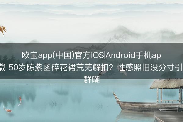 欧宝app(中国)官方IOS|Android手机app下载 50岁陈紫函碎花裙荒芜解扣？性感照旧没分寸引群嘲