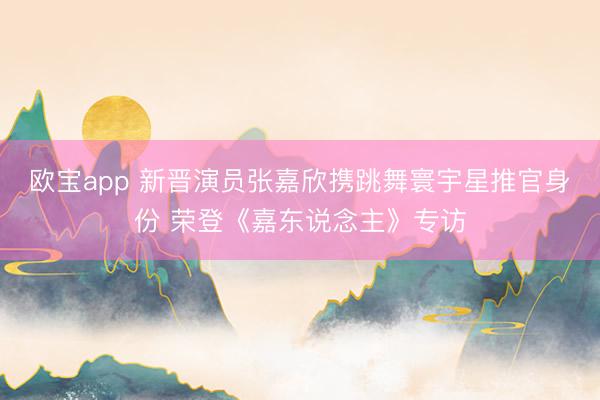欧宝app 新晋演员张嘉欣携跳舞寰宇星推官身份 荣登《嘉东说念主》专访