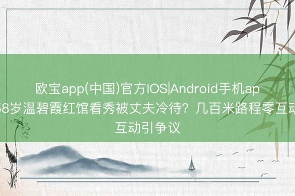 欧宝app(中国)官方IOS|Android手机app下载 58岁温碧霞红馆看秀被丈夫冷待？几百米路程零互动引争议