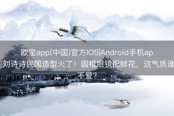 欧宝app(中国)官方IOS|Android手机app下载 刘诗诗民国造型火了！圆框眼镜配鲜花，这气质谁不爱？
