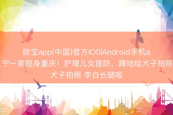 欧宝app(中国)官方IOS|Android手机app下载 撒贝宁一家现身重庆！护理儿女提防，蹲地给犬子拍照 李白长腿吸