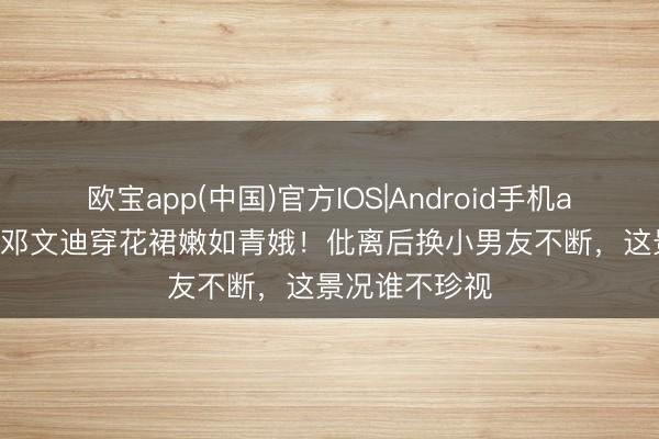 欧宝app(中国)官方IOS|Android手机app下载 56岁邓文迪穿花裙嫩如青娥！仳离后换小男友不断，这景况谁不珍视