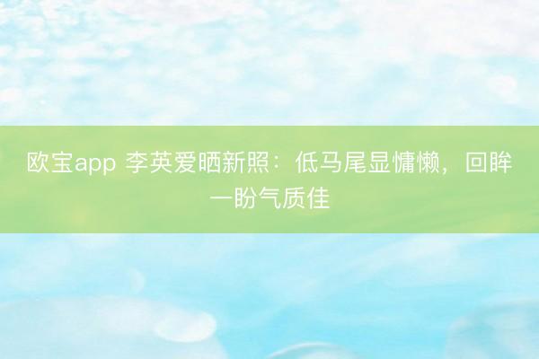 欧宝app 李英爱晒新照：低马尾显慵懒，回眸一盼气质佳
