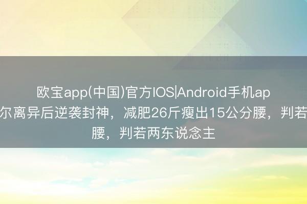 欧宝app(中国)官方IOS|Android手机app下载 傅首尔离异后逆袭封神，减肥26斤瘦出15公分腰，判若两东说念主