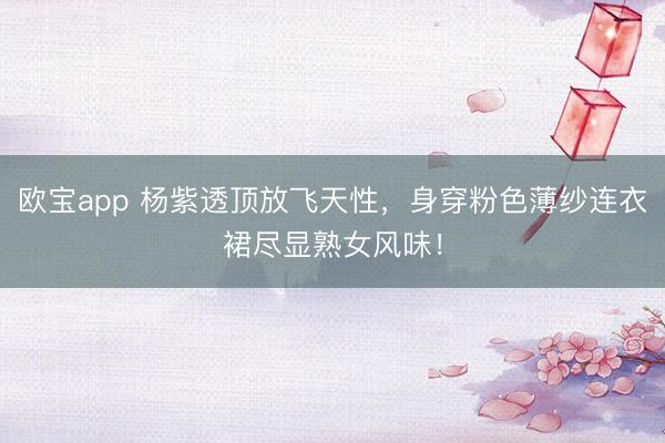 欧宝app 杨紫透顶放飞天性，身穿粉色薄纱连衣裙尽显熟女风味！