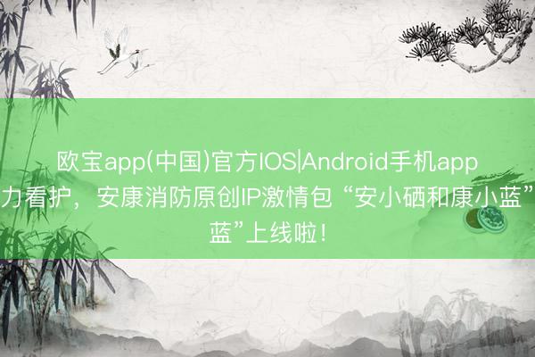 欧宝app(中国)官方IOS|Android手机app下载 萌力看护，安康消防原创IP激情包 “安小硒和康小蓝”上线啦！
