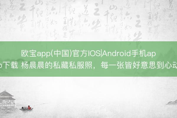 欧宝app(中国)官方IOS|Android手机app下载 杨晨晨的私藏私服照，每一张皆好意思到心动