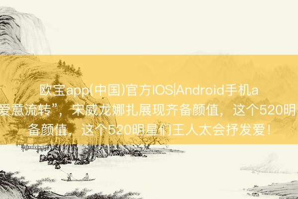 欧宝app(中国)官方IOS|Android手机app下载 李现张婧仪“爱意流转”，宋威龙娜扎展现齐备颜值，这个520明星们王人太会抒发爱！