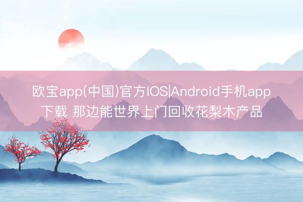 欧宝app(中国)官方IOS|Android手机app下载 那边能世界上门回收花梨木产品