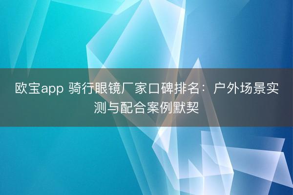 欧宝app 骑行眼镜厂家口碑排名：户外场景实测与配合案例默契