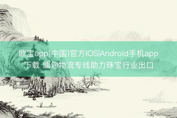 欧宝app(中国)官方IOS|Android手机app下载 缅甸物流专线助力珠宝行业出口