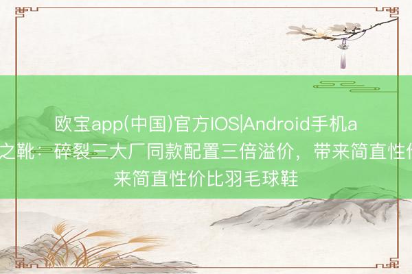 欧宝app(中国)官方IOS|Android手机app下载 平衡之靴：碎裂三大厂同款配置三倍溢价，带来简直性价比羽毛球鞋