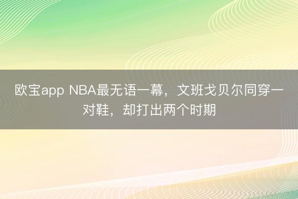 欧宝app NBA最无语一幕，文班戈贝尔同穿一对鞋，却打出两个时期