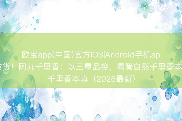 欧宝app(中国)官方IOS|Android手机app下载 远隔科技货！阿九千里香：以三重品控，看管自然千里香本真（2026最新）