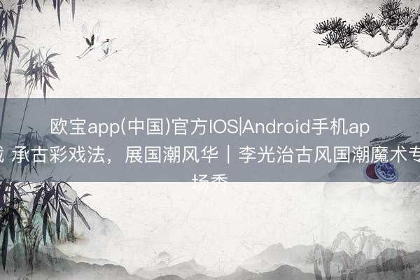 欧宝app(中国)官方IOS|Android手机app下载 承古彩戏法，展国潮风华｜李光治古风国潮魔术专场秀