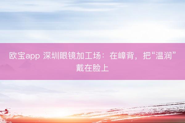 欧宝app 深圳眼镜加工场:在嶂背,把“温润”戴在脸上