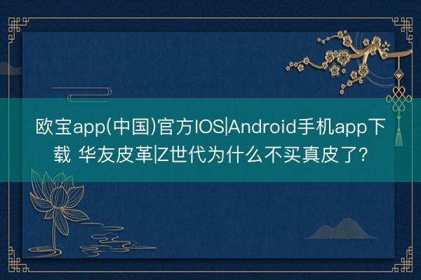 欧宝app(中国)官方IOS|Android手机app下载 华友皮革|Z世代为什么不买真皮了?