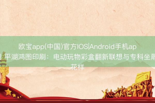 欧宝app(中国)官方IOS|Android手机app下载 平湖鸿图印刷：电动玩物彩盒翻新联想与专科坐蓐花样