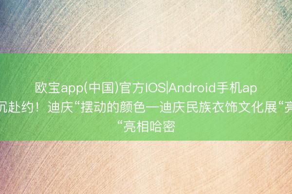 欧宝app(中国)官方IOS|Android手机app下载 沉赴约！迪庆“摆动的颜色—迪庆民族衣饰文化展“亮相哈密