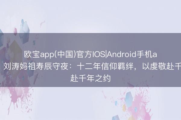 欧宝app(中国)官方IOS|Android手机app下载 刘涛妈祖寿辰守夜：十二年信仰羁绊，以虔敬赴千年之约