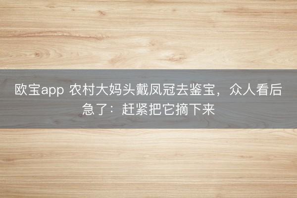 欧宝app 农村大妈头戴凤冠去鉴宝，众人看后急了：赶紧把它摘下来