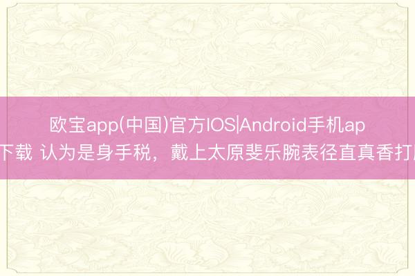 欧宝app(中国)官方IOS|Android手机app下载 认为是身手税，戴上太原斐乐腕表径直真香打脸