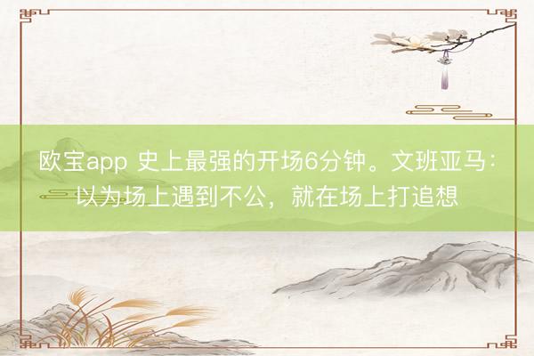 欧宝app 史上最强的开场6分钟。文班亚马：以为场上遇到不公，就在场上打追想