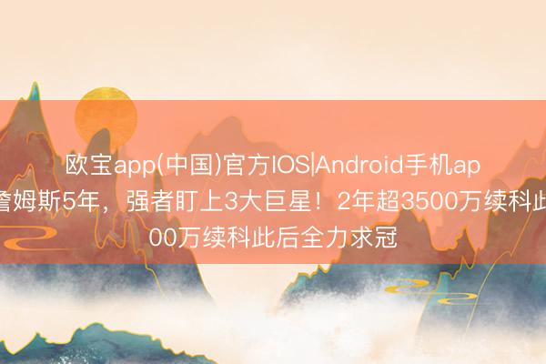 欧宝app(中国)官方IOS|Android手机app下载 已追詹姆斯5年，强者盯上3大巨星！2年超3500万续科此后全力求冠