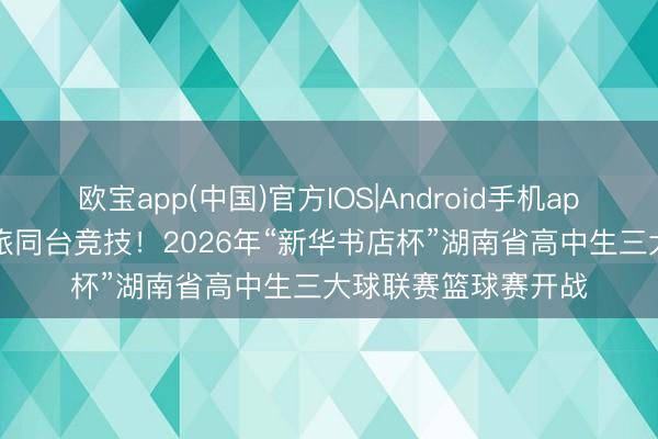 欧宝app(中国)官方IOS|Android手机app下载 47支高中劲旅同台竞技！2026年“新华书店杯”湖南省高中生三大球联赛篮球赛开战