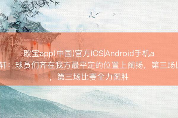 欧宝app(中国)官方IOS|Android手机app下载 胡明轩：球员们齐在我方最平定的位置上阐扬，第三场比赛全力图胜
