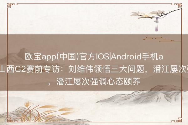 欧宝app(中国)官方IOS|Android手机app下载 青岛山西G2赛前专访：刘维伟领悟三大问题，潘江屡次强调心态颐养