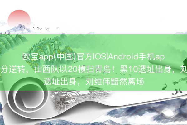欧宝app(中国)官方IOS|Android手机app下载 停止20分逆转，山西队以20横扫青岛！黑10遗址出身，刘维伟黯然离场