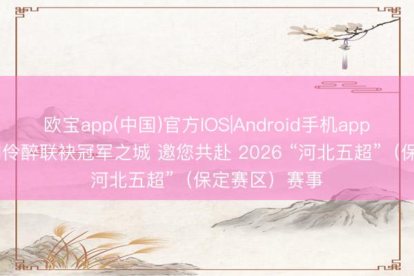 欧宝app(中国)官方IOS|Android手机app下载 九百年刘伶醉联袂冠军之城 邀您共赴 2026 “河北五超”（保定赛区）赛事