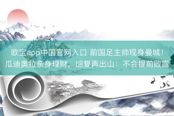 欧宝app中国官网入口 前国足主帅现身曼城！瓜迪奥拉亲身理财，回复再出山：不会提前败露