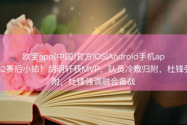 欧宝app(中国)官方IOS|Android手机app下载 广东G2赛后小结!胡明轩获MVP,队员冷敷归附,杜锋强调融合备战