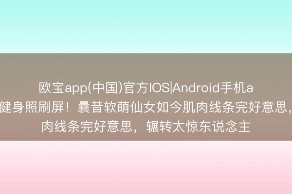 欧宝app(中国)官方IOS|Android手机app下载 李兰迪素颜健身照刷屏!曩昔软萌仙女如今肌肉线条完好意思,辗转太惊东说念主
