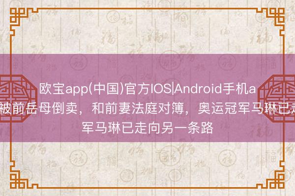 欧宝app(中国)官方IOS|Android手机app下载 金牌被前岳母倒卖，和前妻法庭对簿，奥运冠军马琳已走向另一条路