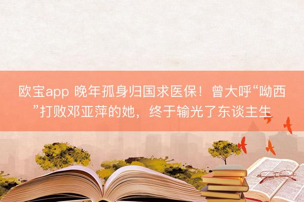 欧宝app 晚年孤身归国求医保！曾大呼“呦西”打败邓亚萍的她，终于输光了东谈主生