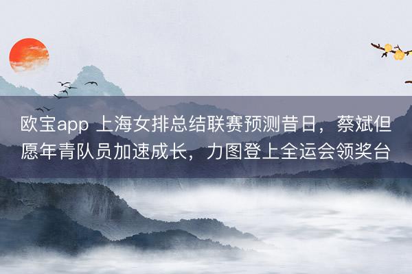 欧宝app 上海女排总结联赛预测昔日，蔡斌但愿年青队员加速成长，力图登上全运会领奖台